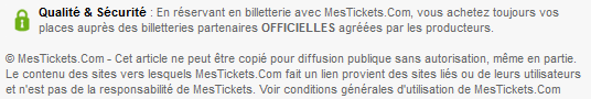 Qualité & Sécurité : en réservant en billetterie avec MesTickets.Com, vous achetez toujours vos places auprès de billetteries OFFICIELLES agréées par les producteurs. © MesTickets.Com - Le contenu des sites vers lesquels MesTickets.Com fait un lien provient des sites liés ou de leurs utilisateurs. Voir conditions générales d'utilisation